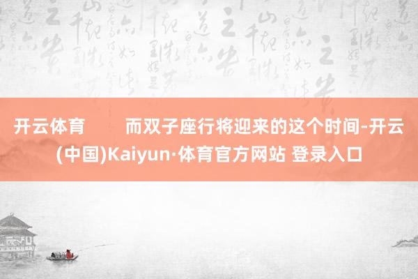 开云体育 而双子座行将迎来的这个时间-开云(中国)Kaiyun·体育官方网站 登录入口