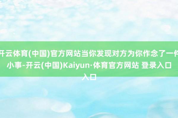 开云体育(中国)官方网站当你发现对方为你作念了一件小事-开云(中国)Kaiyun·体育官方网站 登录入口