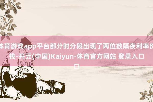体育游戏app平台部分时分段出现了两位数隔夜利率价钱-开云(中国)Kaiyun·体育官方网站 登录入口