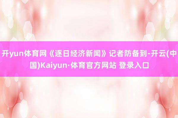 开yun体育网《逐日经济新闻》记者防备到-开云(中国)Kaiyun·体育官方网站 登录入口