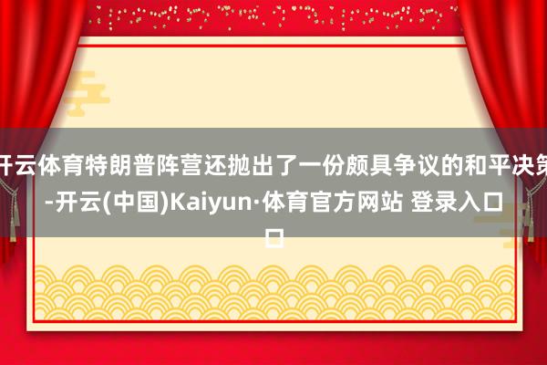 开云体育特朗普阵营还抛出了一份颇具争议的和平决策-开云(中国)Kaiyun·体育官方网站 登录入口