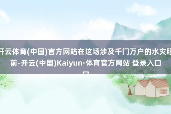 开云体育(中国)官方网站在这场涉及千门万户的水灾眼前-开云(中国)Kaiyun·体育官方网站 登录入口
