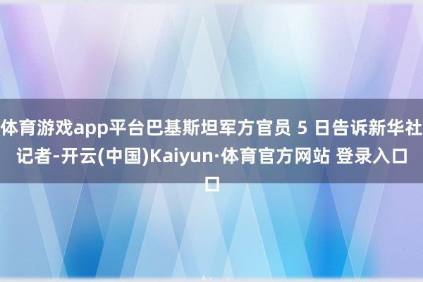 体育游戏app平台巴基斯坦军方官员 5 日告诉新华社记者-开云(中国)Kaiyun·体育官方网站 登录入口