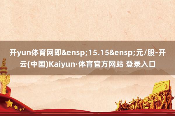 开yun体育网即&ensp;15.15&ensp;元/股-开云(中国)Kaiyun·体育官方网站 登录入口