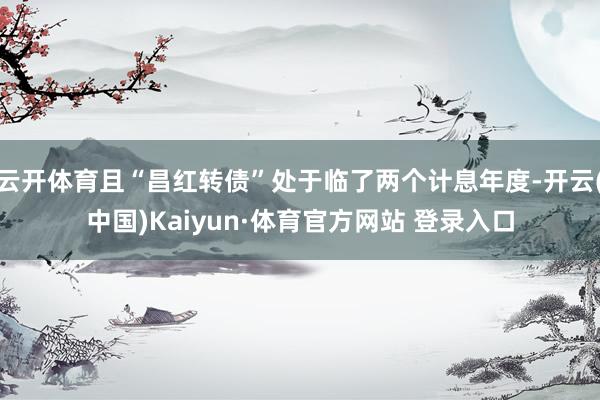 云开体育且“昌红转债”处于临了两个计息年度-开云(中国)Kaiyun·体育官方网站 登录入口