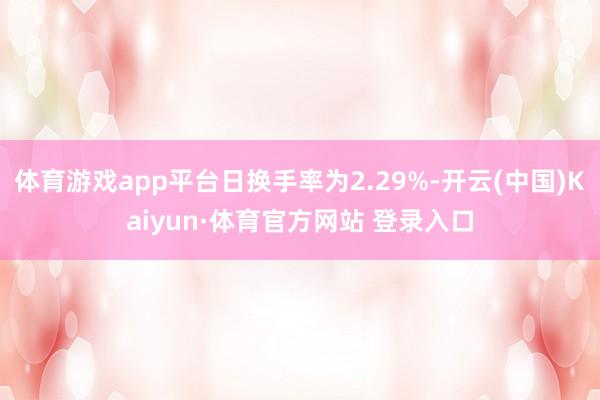 体育游戏app平台日换手率为2.29%-开云(中国)Kaiyun·体育官方网站 登录入口