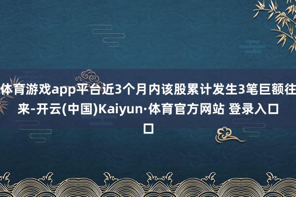体育游戏app平台近3个月内该股累计发生3笔巨额往来-开云(中国)Kaiyun·体育官方网站 登录入口