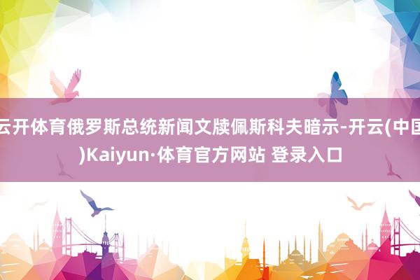 云开体育俄罗斯总统新闻文牍佩斯科夫暗示-开云(中国)Kaiyun·体育官方网站 登录入口