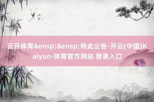 云开体育&ensp;&ensp;特此公告-开云(中国)Kaiyun·体育官方网站 登录入口