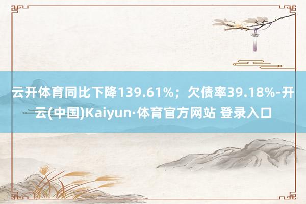 云开体育同比下降139.61%;欠债率39.18%-开云(中国)Kaiyun·体育官方网站 登录入口
