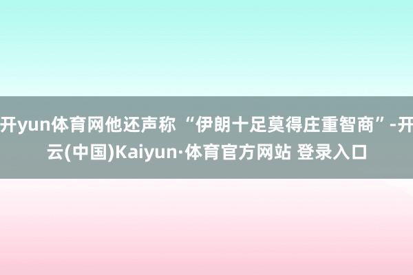开yun体育网他还声称 “伊朗十足莫得庄重智商”-开云(中国)Kaiyun·体育官方网站 登录入口