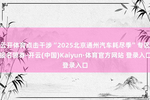 云开体育点击干涉“2025北京通州汽车耗尽季”专区报名领券-开云(中国)Kaiyun·体育官方网站 登录入口