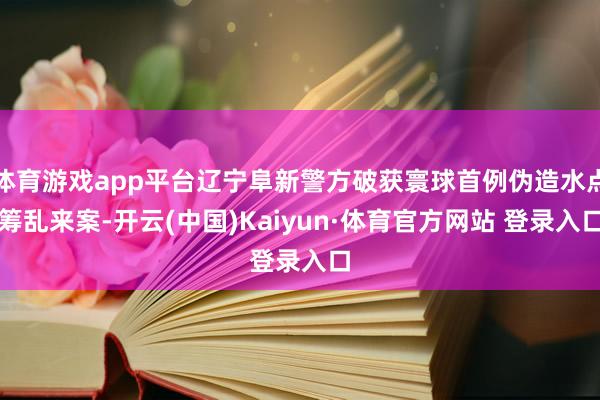 体育游戏app平台辽宁阜新警方破获寰球首例伪造水点筹乱来案-开云(中国)Kaiyun·体育官方网站 登录入口