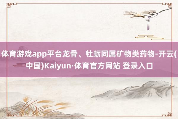 体育游戏app平台龙骨、牡蛎同属矿物类药物-开云(中国)Kaiyun·体育官方网站 登录入口