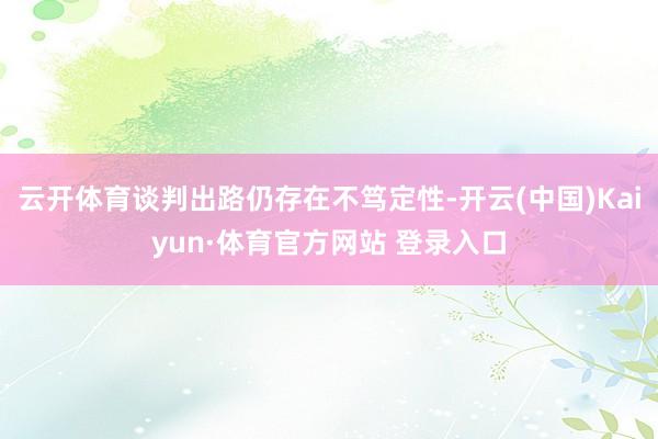 云开体育谈判出路仍存在不笃定性-开云(中国)Kaiyun·体育官方网站 登录入口