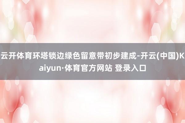 云开体育环塔锁边绿色留意带初步建成-开云(中国)Kaiyun·体育官方网站 登录入口