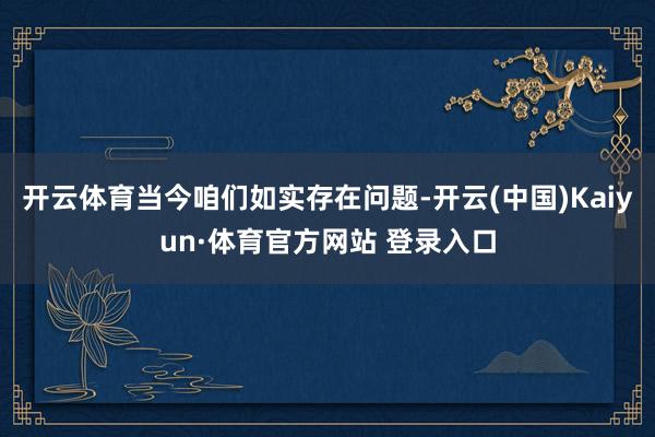 开云体育当今咱们如实存在问题-开云(中国)Kaiyun·体育官方网站 登录入口