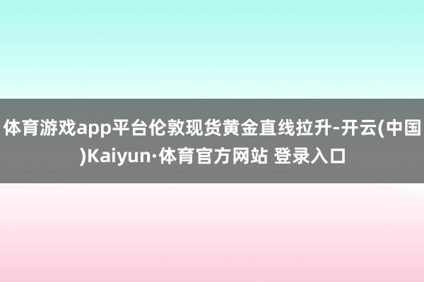 体育游戏app平台伦敦现货黄金直线拉升-开云(中国)Kaiyun·体育官方网站 登录入口