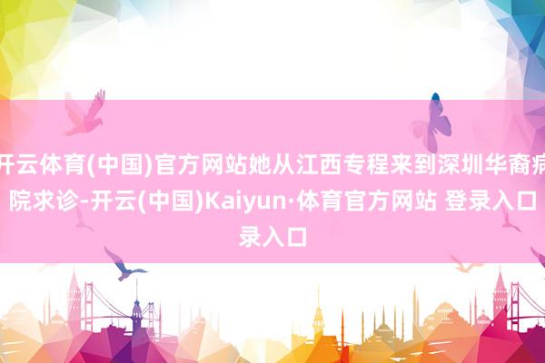 开云体育(中国)官方网站她从江西专程来到深圳华裔病院求诊-开云(中国)Kaiyun·体育官方网站 登录入口