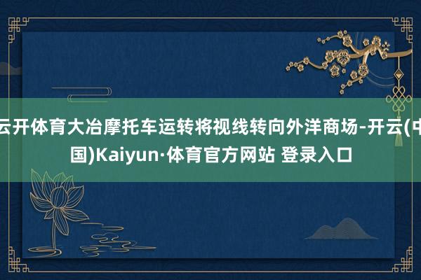 云开体育大冶摩托车运转将视线转向外洋商场-开云(中国)Kaiyun·体育官方网站 登录入口