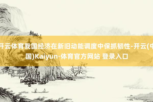 开云体育我国经济在新旧动能调度中保抓韧性-开云(中国)Kaiyun·体育官方网站 登录入口