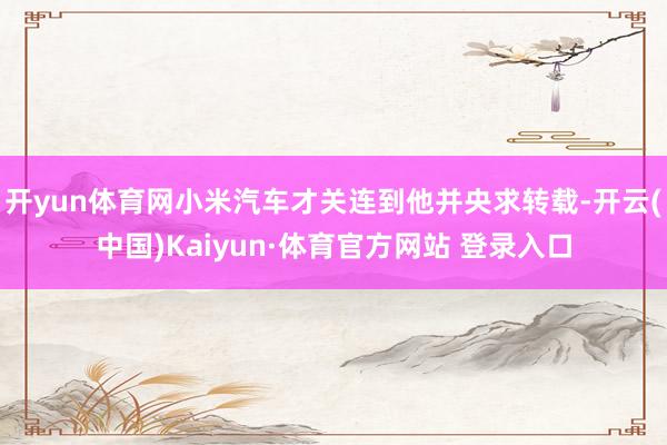 开yun体育网小米汽车才关连到他并央求转载-开云(中国)Kaiyun·体育官方网站 登录入口
