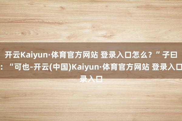 开云Kaiyun·体育官方网站 登录入口怎么?”子曰:“可也-开云(中国)Kaiyun·体育官方网站 登录入口