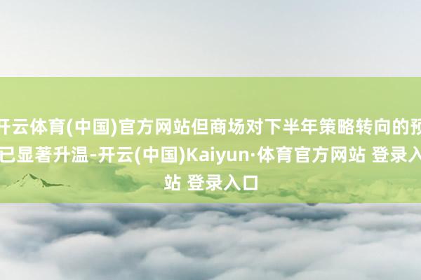 开云体育(中国)官方网站但商场对下半年策略转向的预期已显著升温-开云(中国)Kaiyun·体育官方网站 登录入口