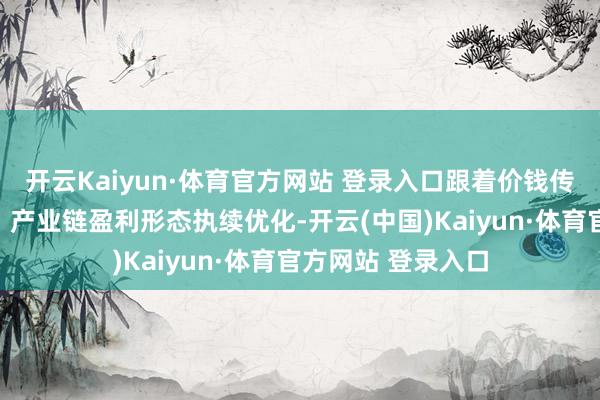 开云Kaiyun·体育官方网站 登录入口跟着价钱传导效应渐渐表示、产业链盈利形态执续优化-开云(中国)Kaiyun·体育官方网站 登录入口
