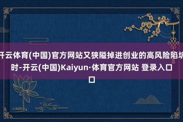 开云体育(中国)官方网站又狭隘掉进创业的高风险陷坑时-开云(中国)Kaiyun·体育官方网站 登录入口