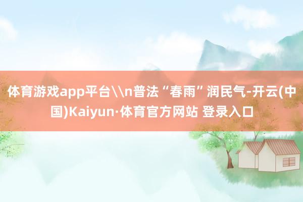 体育游戏app平台\n普法“春雨”润民气-开云(中国)Kaiyun·体育官方网站 登录入口