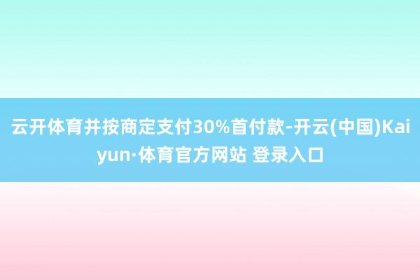云开体育并按商定支付30%首付款-开云(中国)Kaiyun·体育官方网站 登录入口