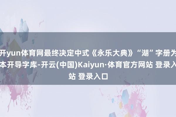 开yun体育网最终决定中式《永乐大典》“湖”字册为原本开导字库-开云(中国)Kaiyun·体育官方网站 登录入口