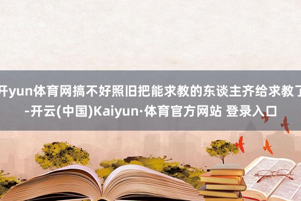 开yun体育网搞不好照旧把能求教的东谈主齐给求教了-开云(中国)Kaiyun·体育官方网站 登录入口