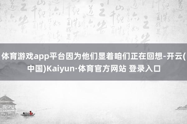 体育游戏app平台因为他们显着咱们正在回想-开云(中国)Kaiyun·体育官方网站 登录入口