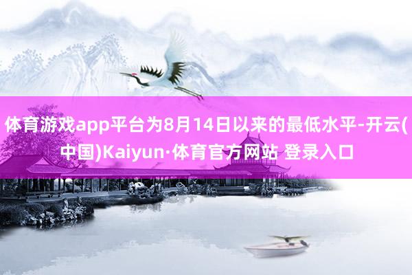 体育游戏app平台为8月14日以来的最低水平-开云(中国)Kaiyun·体育官方网站 登录入口