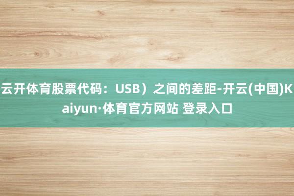 云开体育股票代码：USB）之间的差距-开云(中国)Kaiyun·体育官方网站 登录入口