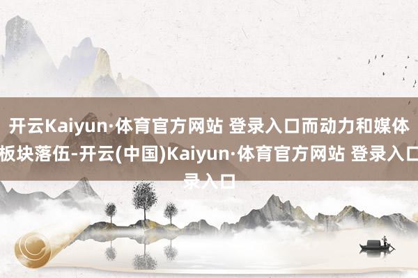 开云Kaiyun·体育官方网站 登录入口而动力和媒体板块落伍-开云(中国)Kaiyun·体育官方网站 登录入口