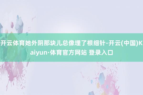 开云体育她外阴那块儿总像埋了根细针-开云(中国)Kaiyun·体育官方网站 登录入口