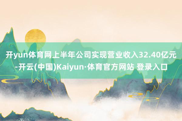 开yun体育网 上半年公司实现营业收入32.40亿元-开云(中国)Kaiyun·体育官方网站 登录入口