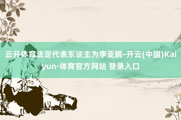 云开体育法定代表东谈主为李亚鹏-开云(中国)Kaiyun·体育官方网站 登录入口