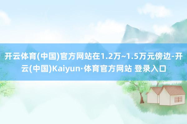 开云体育(中国)官方网站在1.2万~1.5万元傍边-开云(中国)Kaiyun·体育官方网站 登录入口