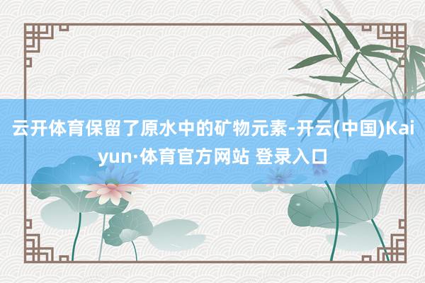 云开体育保留了原水中的矿物元素-开云(中国)Kaiyun·体育官方网站 登录入口