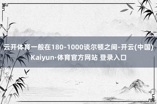 云开体育一般在180-1000谈尔顿之间-开云(中国)Kaiyun·体育官方网站 登录入口
