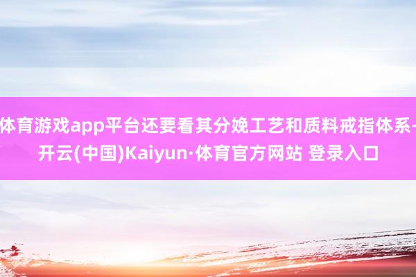 体育游戏app平台还要看其分娩工艺和质料戒指体系-开云(中国)Kaiyun·体育官方网站 登录入口