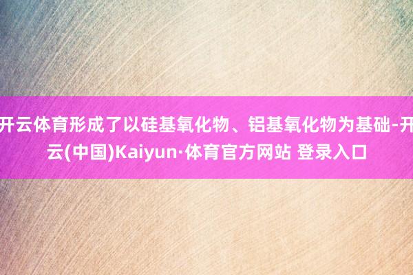 开云体育形成了以硅基氧化物、铝基氧化物为基础-开云(中国)Kaiyun·体育官方网站 登录入口