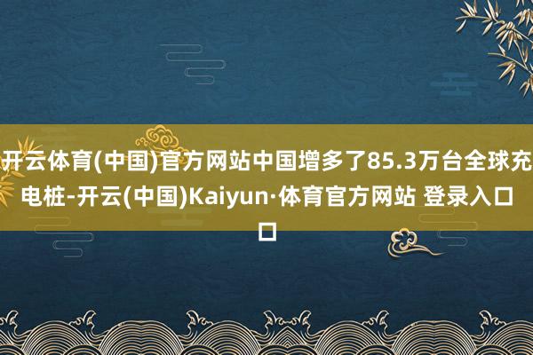 开云体育(中国)官方网站中国增多了85.3万台全球充电桩-开云(中国)Kaiyun·体育官方网站 登录入口