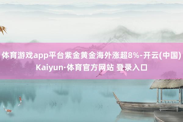体育游戏app平台紫金黄金海外涨超8%-开云(中国)Kaiyun·体育官方网站 登录入口