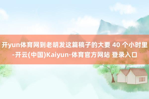 开yun体育网到老胡发这篇稿子的大要 40 个小时里-开云(中国)Kaiyun·体育官方网站 登录入口