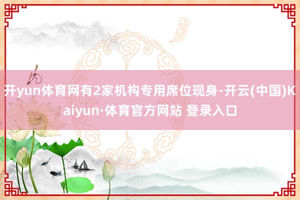 开yun体育网有2家机构专用席位现身-开云(中国)Kaiyun·体育官方网站 登录入口